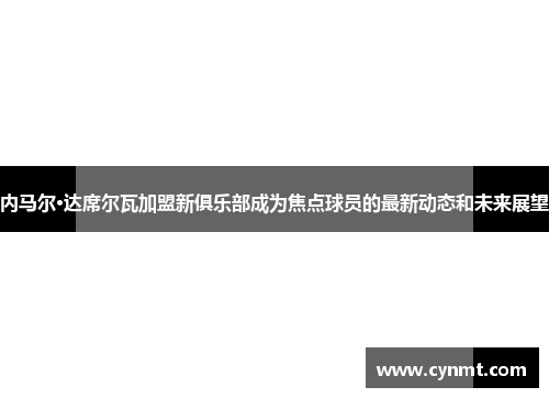 内马尔·达席尔瓦加盟新俱乐部成为焦点球员的最新动态和未来展望